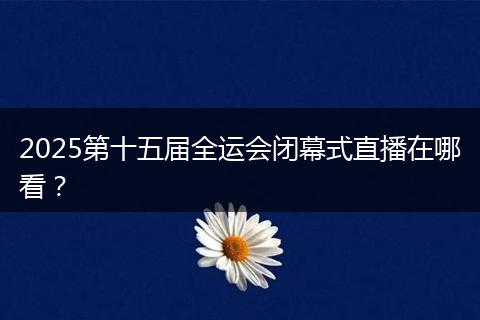 2025第十五届全运会闭幕式直播在哪看?