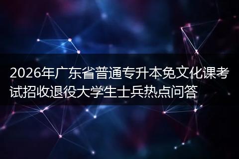 2026年广东省普通专升本免文化课考试招收退役大学生士兵热点问答