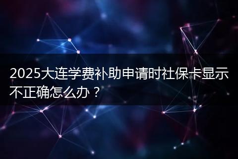 2025大连学费补助申请时社保卡显示不正确怎么办？