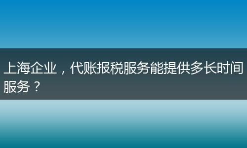上海企业，代账报税服务能提供多长时间服务？
