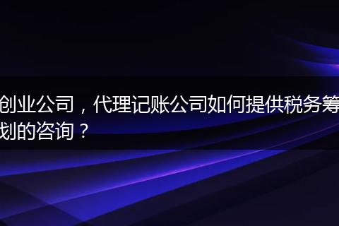 创业公司，代理记账公司如何提供税务筹划的咨询？