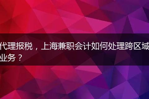 代理报税，上海兼职会计如何处理跨区域业务？