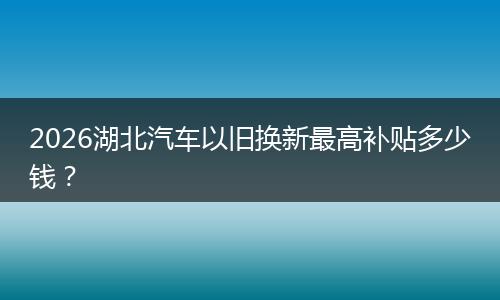 2026湖北汽车以旧换新最高补贴多少钱？