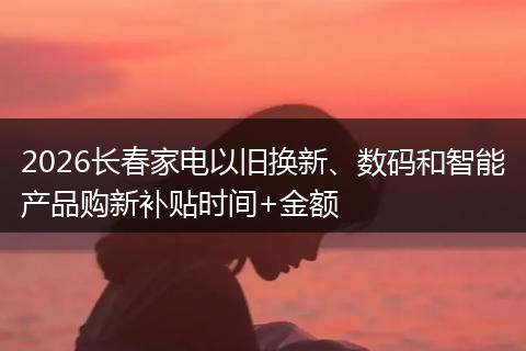 2026长春家电以旧换新、数码和智能产品购新补贴时间+金额