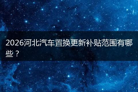 2026河北汽车置换更新补贴范围有哪些？