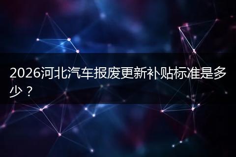 2026河北汽车报废更新补贴标准是多少？