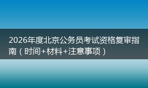 2026年度北京公务员考试资格复审指南（时间+材料+注意事项）