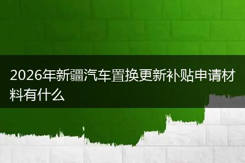 2026年新疆汽车置换更新补贴申请材料有什么