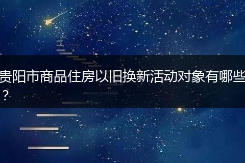 贵阳市商品住房以旧换新活动对象有哪些？