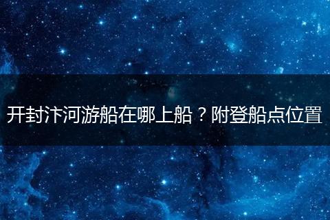 开封汴河游船在哪上船？附登船点位置