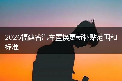 2026福建省汽车置换更新补贴范围和标准
