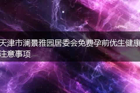 天津市澜景雅园居委会免费孕前优生健康注意事项