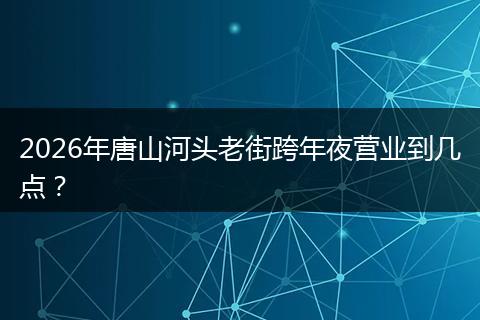 2026年唐山河头老街跨年夜营业到几点？