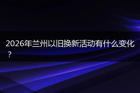 2026年兰州以旧换新活动有什么变化?