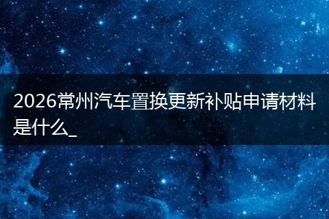 2026常州汽车置换更新补贴申请材料是什么_