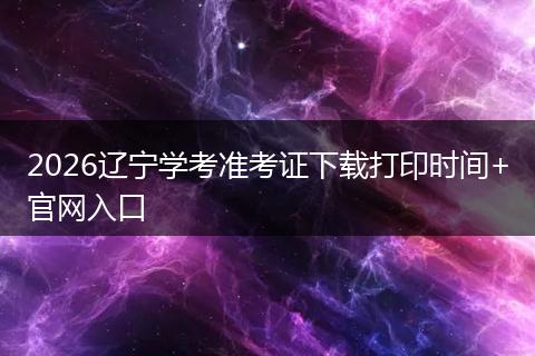 2026辽宁学考准考证下载打印时间+官网入口