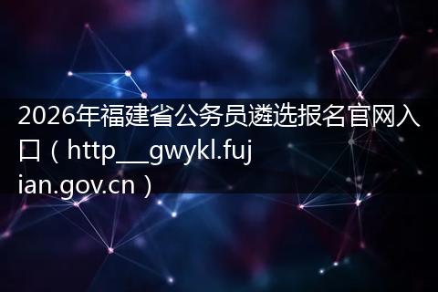 2026年福建省公务员遴选报名官网入口（http___gwykl.fujian.gov.cn）