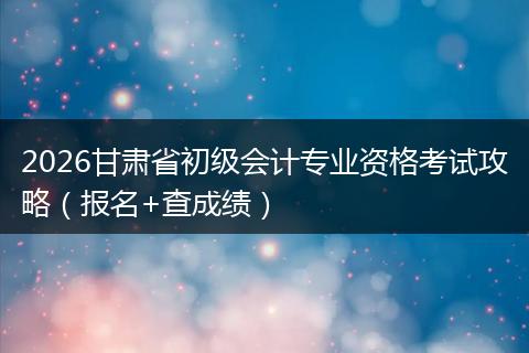 2026甘肃省初级会计专业资格考试攻略（报名+查成绩）