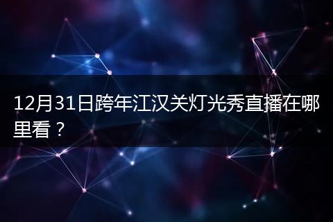 12月31日跨年江汉关灯光秀直播在哪里看？
