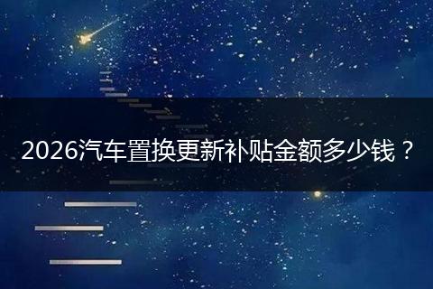 2026汽车置换更新补贴金额多少钱？