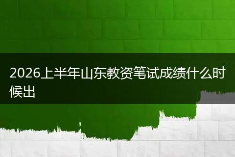 2026上半年山东教资笔试成绩什么时候出