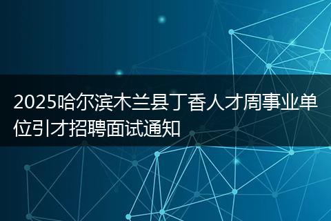 2025哈尔滨木兰县丁香人才周事业单位引才招聘面试通知