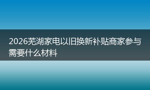 2026芜湖家电以旧换新补贴商家参与需要什么材料