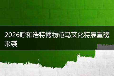 2026呼和浩特博物馆马文化特展重磅来袭