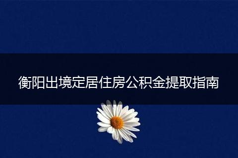 衡阳出境定居住房公积金提取指南