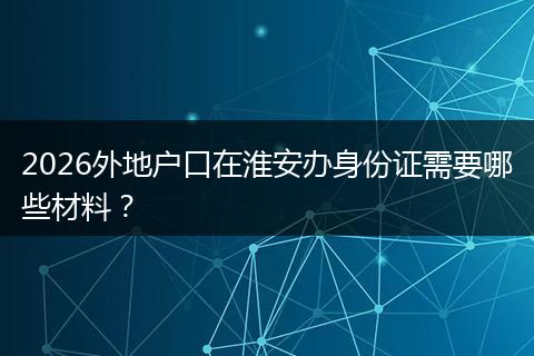 2026外地户口在淮安办身份证需要哪些材料？