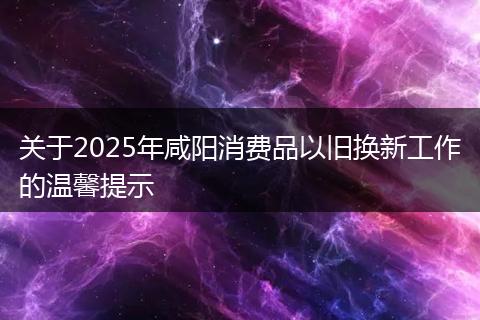 关于2025年咸阳消费品以旧换新工作的温馨提示