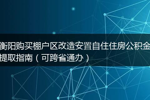 衡阳购买棚户区改造安置自住住房公积金提取指南（可跨省通办）