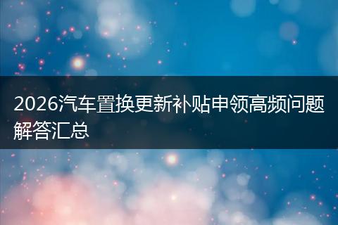 2026汽车置换更新补贴申领高频问题解答汇总