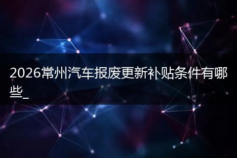 2026常州汽车报废更新补贴条件有哪些_
