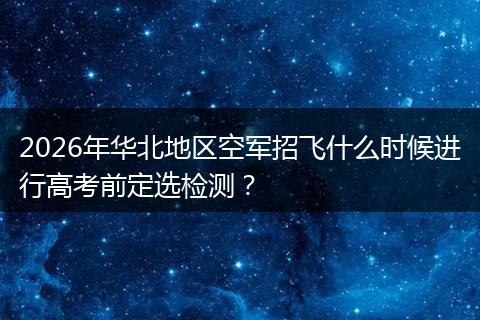 2026年华北地区空军招飞什么时候进行高考前定选检测？