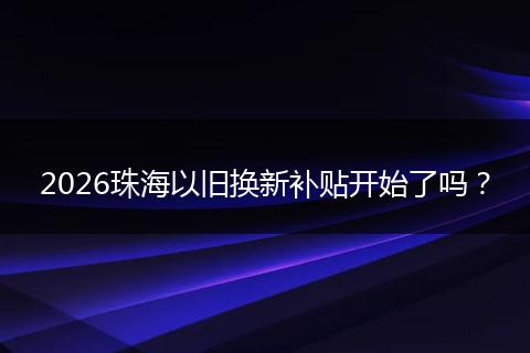 2026珠海以旧换新补贴开始了吗？