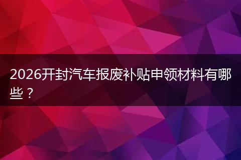 2026开封汽车报废补贴申领材料有哪些？