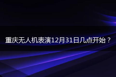 重庆无人机表演12月31日几点开始？