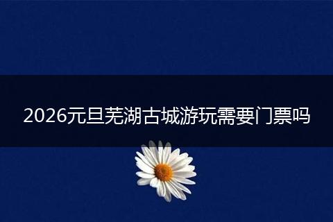2026元旦芜湖古城游玩需要门票吗