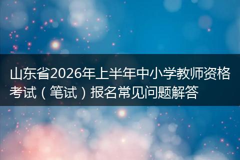 山东省2026年上半年中小学教师资格考试（笔试）报名常见问题解答