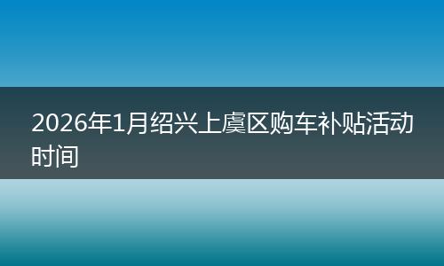 2026年1月绍兴上虞区购车补贴活动时间