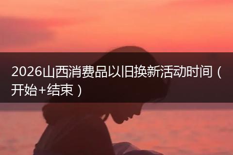 2026山西消费品以旧换新活动时间（开始+结束）