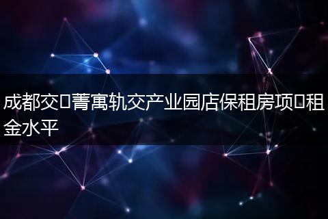 成都交⼦菁寓轨交产业园店保租房项⽬租金水平