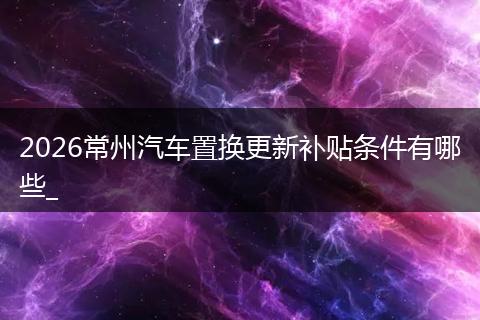 2026常州汽车置换更新补贴条件有哪些_