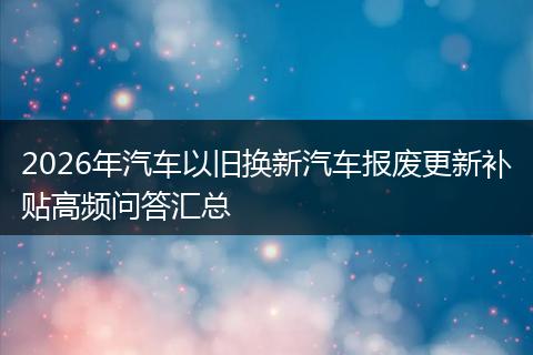 2026年汽车以旧换新汽车报废更新补贴高频问答汇总