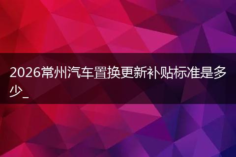 2026常州汽车置换更新补贴标准是多少_