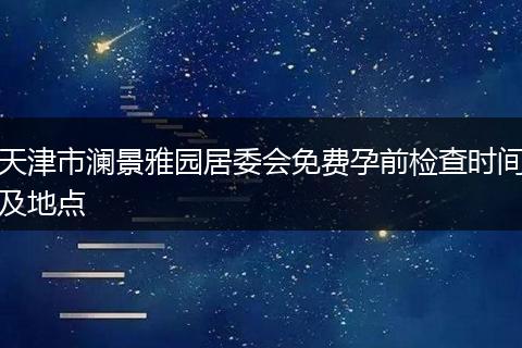 天津市澜景雅园居委会免费孕前检查时间及地点