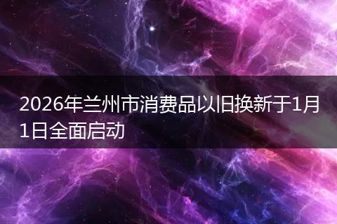 2026年兰州市消费品以旧换新于1月1日全面启动