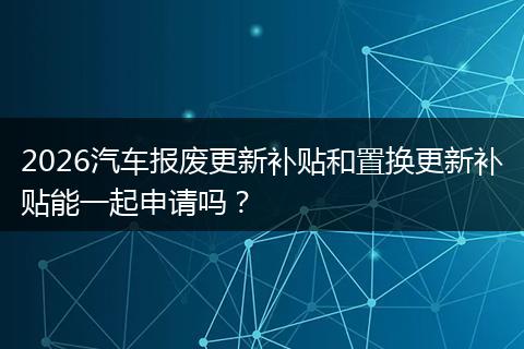 2026汽车报废更新补贴和置换更新补贴能一起申请吗？