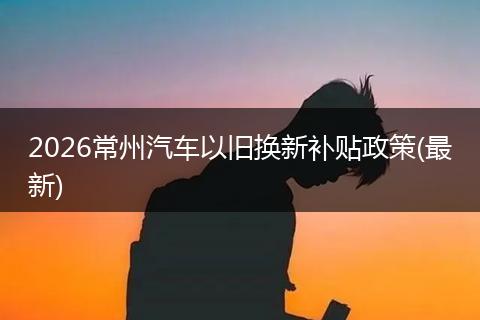 2026常州汽车以旧换新补贴政策(最新)